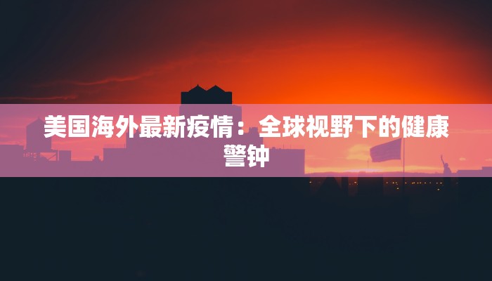 美国海外最新疫情:全球视野下的健康警钟 美国海外最新疫情:全球视野下的健康警钟