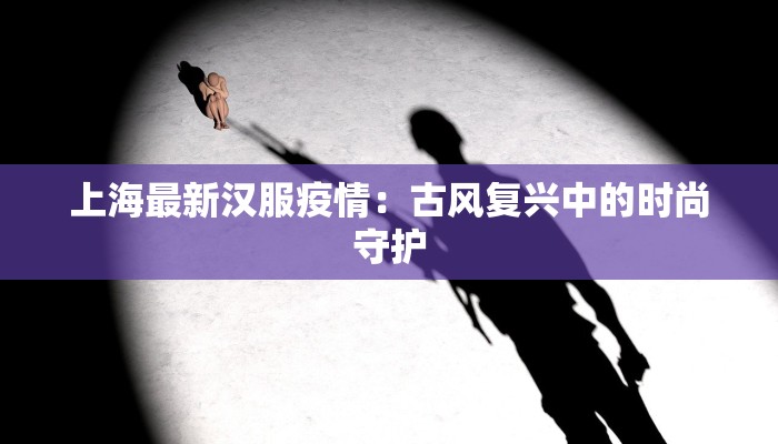 上海最新汉服疫情:古风复兴中的时尚守护 上海最新汉服疫情:古风复兴中的时尚守护