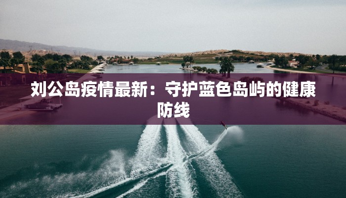 刘公岛疫情最新：守护蓝色岛屿的健康防线